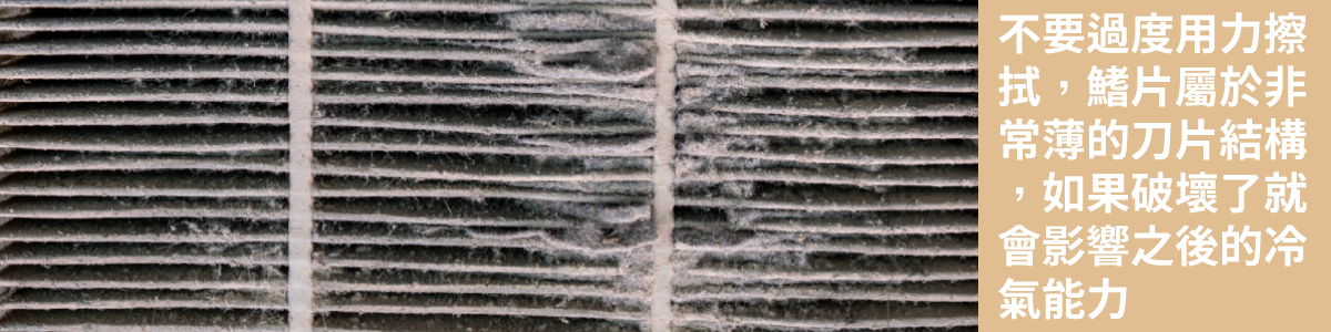 擦拭冷氣鰭片時須特別小心,鰭片非常薄,很容易凹到造成損傷。